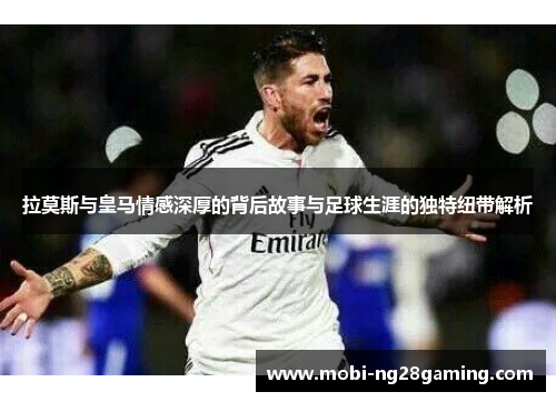 拉莫斯与皇马情感深厚的背后故事与足球生涯的独特纽带解析 拉莫斯与皇马情感深厚的背后故事与足球生涯的独特纽带解析