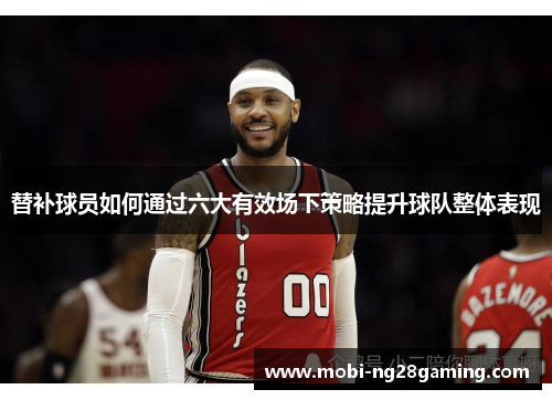 替补球员如何通过六大有效场下策略提升球队整体表现 替补球员如何通过六大有效场下策略提升球队整体表现