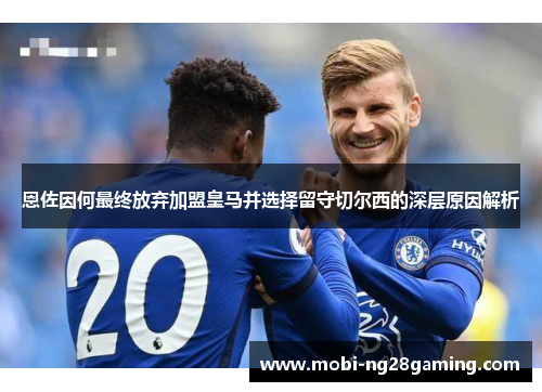 恩佐因何最终放弃加盟皇马并选择留守切尔西的深层原因解析 恩佐因何最终放弃加盟皇马并选择留守切尔西的深层原因解析
