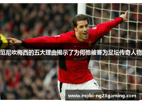 范尼吹梅西的五大理由揭示了为何他被誉为足坛传奇人物 范尼吹梅西的五大理由揭示了为何他被誉为足坛传奇人物