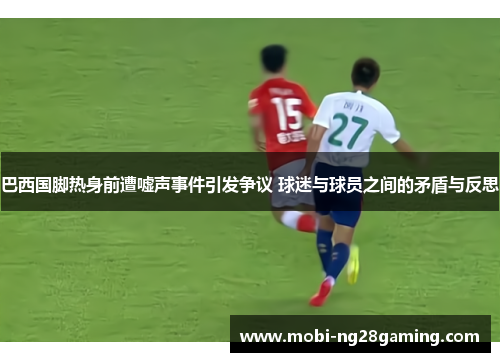 巴西国脚热身前遭嘘声事件引发争议 球迷与球员之间的矛盾与反思 巴西国脚热身前遭嘘声事件引发争议 球迷与球员之间的矛盾与反思