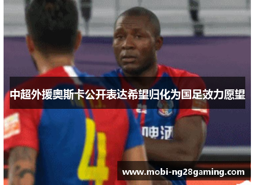 中超外援奥斯卡公开表达希望归化为国足效力愿望 中超外援奥斯卡公开表达希望归化为国足效力愿望