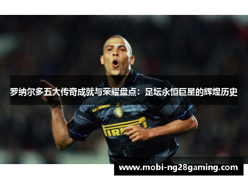 罗纳尔多五大传奇成就与荣耀盘点：足坛永恒巨星的辉煌历史
